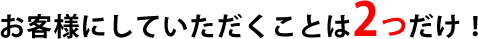 お客様にしていただきたいことは２つだけ